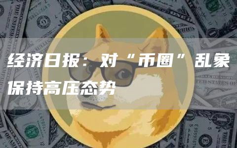 经济日报：对“币圈”乱象保持高压态势