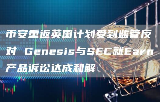 币安重返英国计划受到监管反对 Genesis与SEC就Earn产品诉讼达成和解